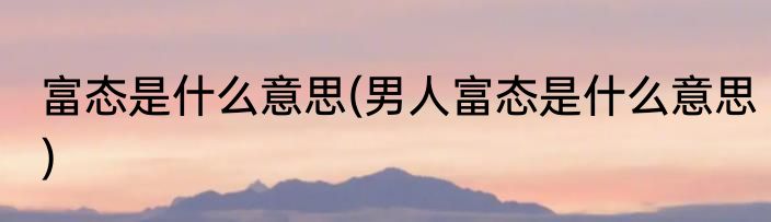 富态是什么意思(男人富态是什么意思)
