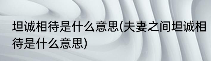 坦诚相待是什么意思(夫妻之间坦诚相待是什么意思)