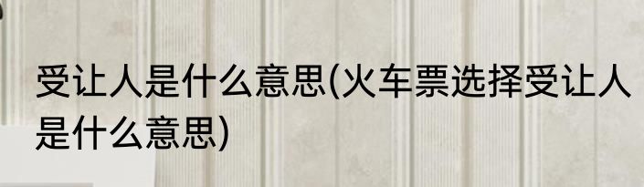 受让人是什么意思(火车票选择受让人是什么意思)