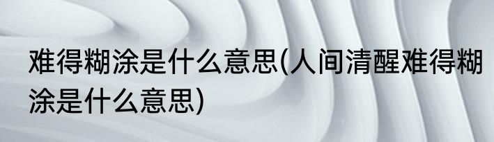 难得糊涂是什么意思(人间清醒难得糊涂是什么意思)