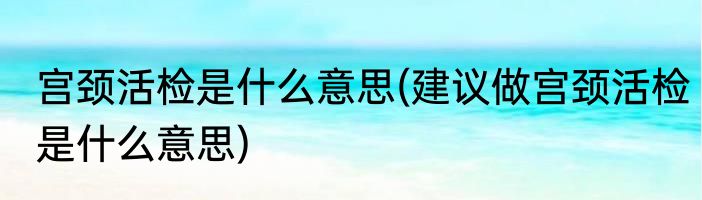 宫颈活检是什么意思(建议做宫颈活检是什么意思)