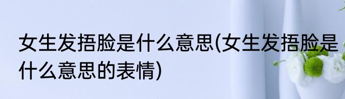 女生发捂脸是什么意思(女生发捂脸是什么意思的表情)