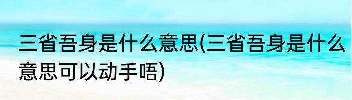 三省吾身是什么意思(三省吾身是什么意思可以动手唔)