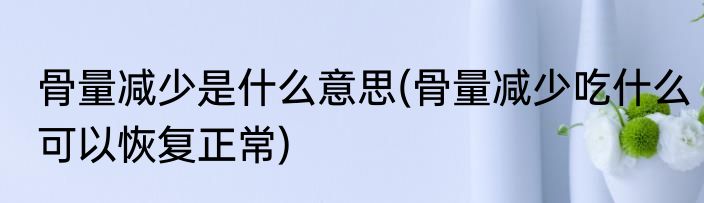 骨量减少是什么意思(骨量减少吃什么可以恢复正常)
