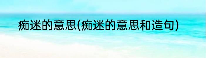 痴迷的意思(痴迷的意思和造句)