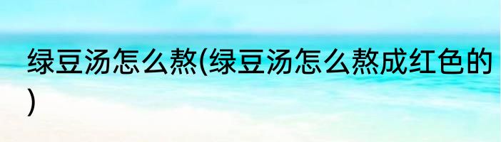 绿豆汤怎么熬(绿豆汤怎么熬成红色的)