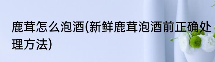 鹿茸怎么泡酒(新鲜鹿茸泡酒前正确处理方法)