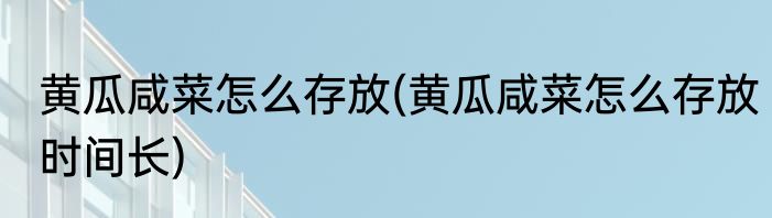 黄瓜咸菜怎么存放(黄瓜咸菜怎么存放时间长)