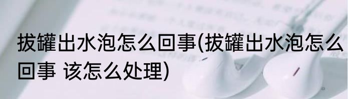 拔罐出水泡怎么回事(拔罐出水泡怎么回事 该怎么处理)