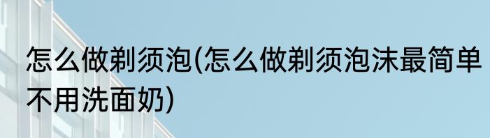 怎么做剃须泡(怎么做剃须泡沫最简单不用洗面奶)