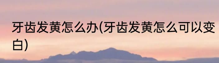 牙齿发黄怎么办(牙齿发黄怎么可以变白)