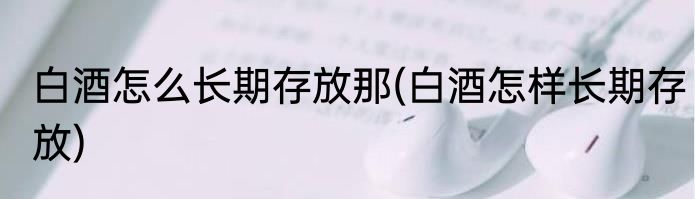白酒怎么长期存放那(白酒怎样长期存放)