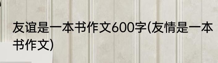 友谊是一本书作文600字(友情是一本书作文)