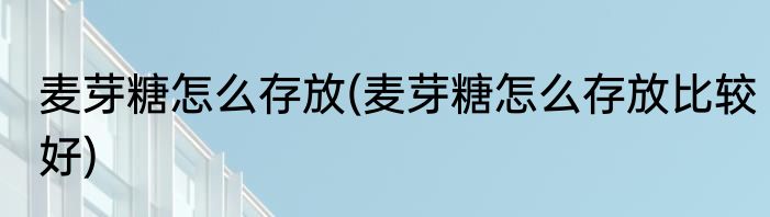 麦芽糖怎么存放(麦芽糖怎么存放比较好)