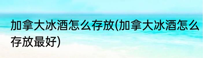 加拿大冰酒怎么存放(加拿大冰酒怎么存放最好)