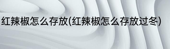 红辣椒怎么存放(红辣椒怎么存放过冬)