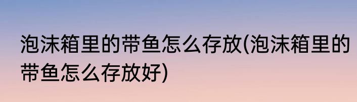 泡沫箱里的带鱼怎么存放(泡沫箱里的带鱼怎么存放好)