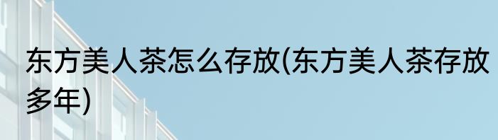 东方美人茶怎么存放(东方美人茶存放多年)