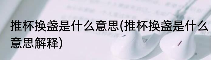 推杯换盏是什么意思(推杯换盏是什么意思解释)