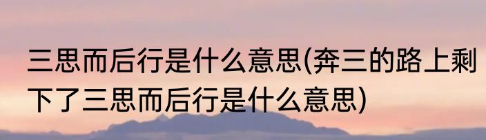 三思而后行是什么意思(奔三的路上剩下了三思而后行是什么意思)