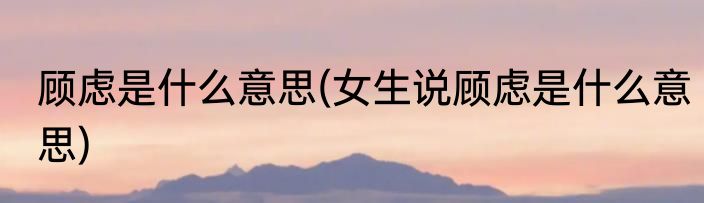 顾虑是什么意思(女生说顾虑是什么意思)