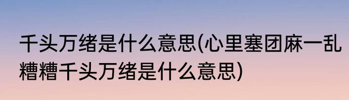 千头万绪是什么意思(心里塞团麻一乱糟糟千头万绪是什么意思)