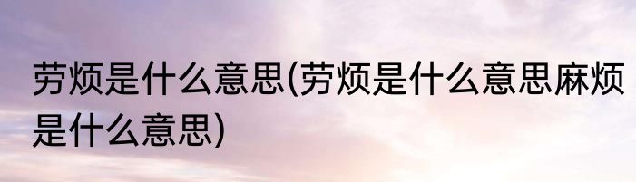劳烦是什么意思(劳烦是什么意思麻烦是什么意思)