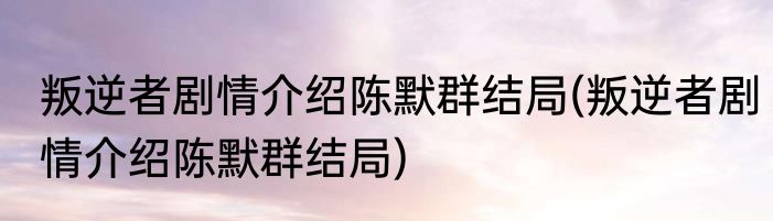 叛逆者剧情介绍陈默群结局(叛逆者剧情介绍陈默群结局)
