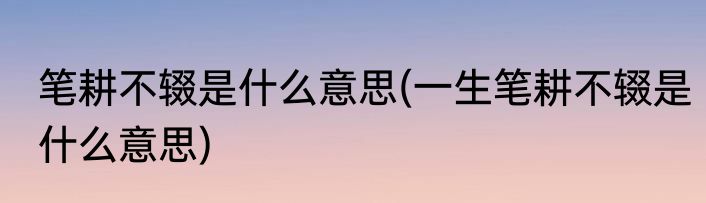 笔耕不辍是什么意思(一生笔耕不辍是什么意思)