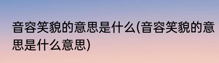 音容笑貌的意思是什么(音容笑貌的意思是什么意思)