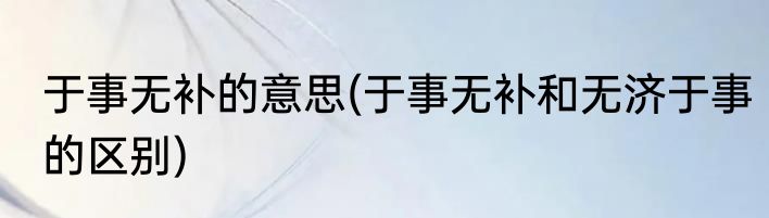 于事无补的意思(于事无补和无济于事的区别)