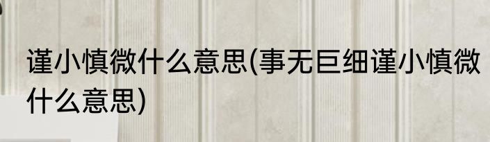 谨小慎微什么意思(事无巨细谨小慎微什么意思)