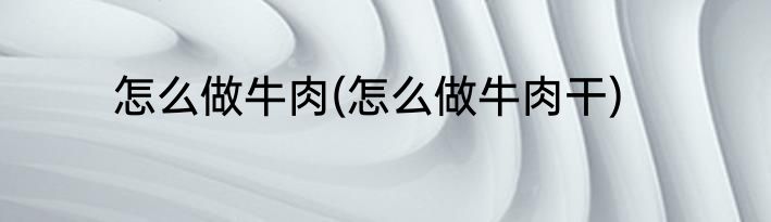 怎么做牛肉(怎么做牛肉干)