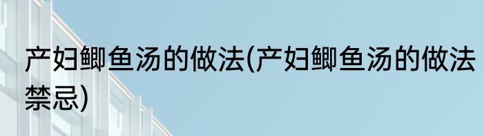 产妇鲫鱼汤的做法(产妇鲫鱼汤的做法禁忌)