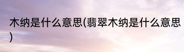木纳是什么意思(翡翠木纳是什么意思)