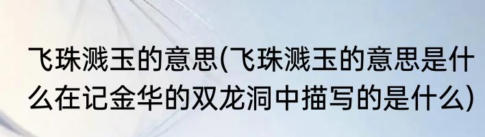 飞珠溅玉的意思(飞珠溅玉的意思是什么在记金华的双龙洞中描写的是什么)