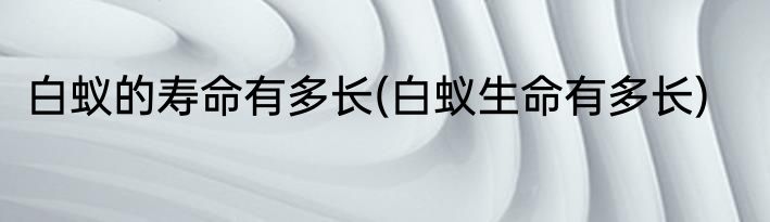 白蚁的寿命有多长(白蚁生命有多长)