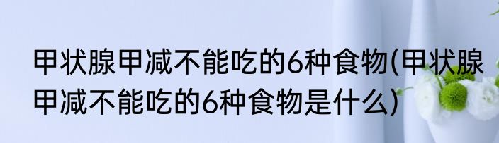 甲状腺甲减不能吃的6种食物(甲状腺甲减不能吃的6种食物是什么)