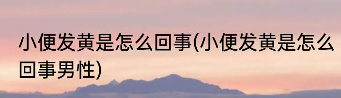 小便发黄是怎么回事(小便发黄是怎么回事男性)