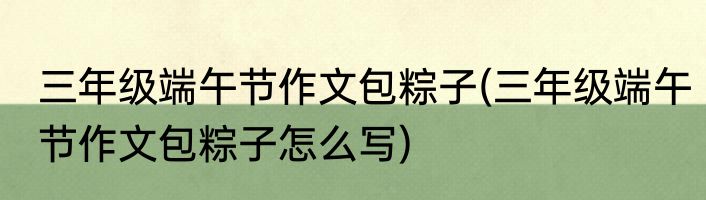三年级端午节作文包粽子(三年级端午节作文包粽子怎么写)