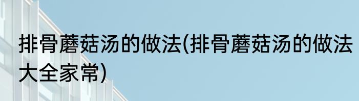 排骨蘑菇汤的做法(排骨蘑菇汤的做法大全家常)