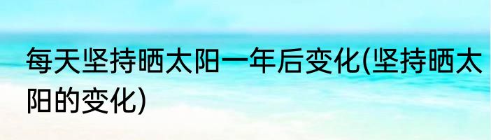 每天坚持晒太阳一年后变化(坚持晒太阳的变化)