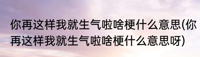你再这样我就生气啦啥梗什么意思(你再这样我就生气啦啥梗什么意思呀)
