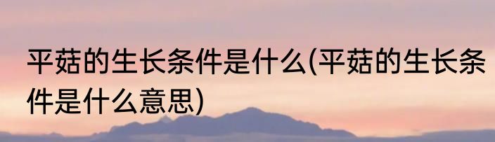 平菇的生长条件是什么(平菇的生长条件是什么意思)