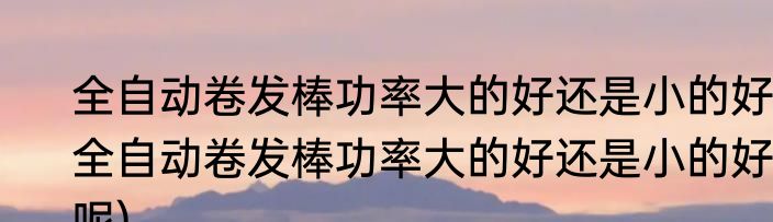 全自动卷发棒功率大的好还是小的好(全自动卷发棒功率大的好还是小的好呢)