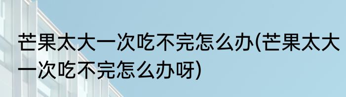 芒果太大一次吃不完怎么办(芒果太大一次吃不完怎么办呀)