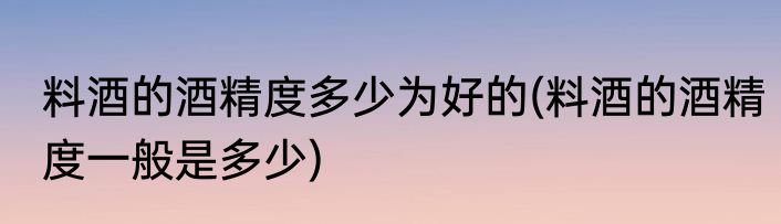 料酒的酒精度多少为好的(料酒的酒精度一般是多少)