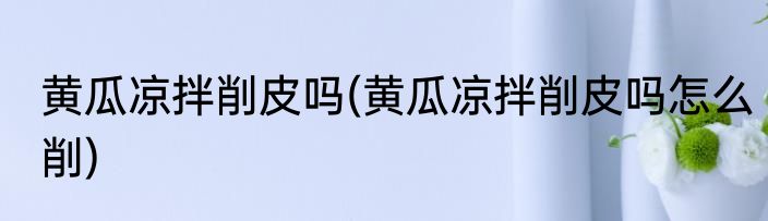 黄瓜凉拌削皮吗(黄瓜凉拌削皮吗怎么削)