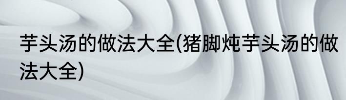 芋头汤的做法大全(猪脚炖芋头汤的做法大全)