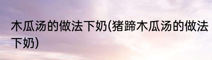 木瓜汤的做法下奶(猪蹄木瓜汤的做法下奶)